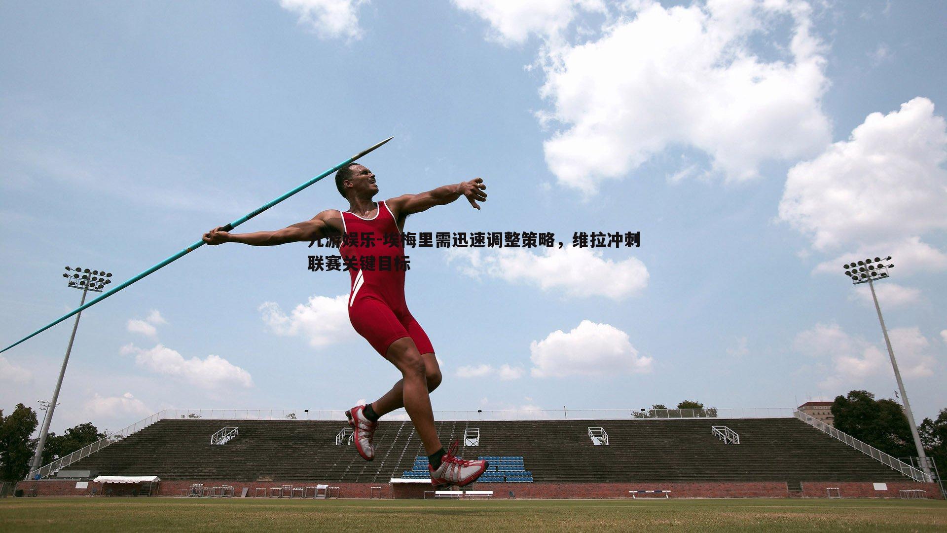 九游娱乐-埃梅里需迅速调整策略，维拉冲刺联赛关键目标