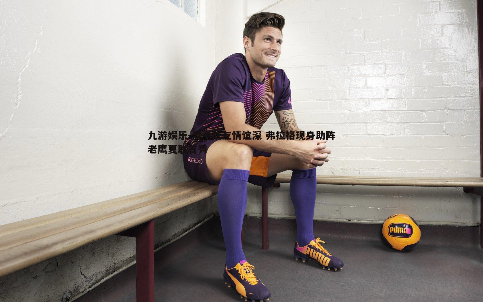 九游娱乐-高中队友情谊深 弗拉格现身助阵老鹰夏联首秀