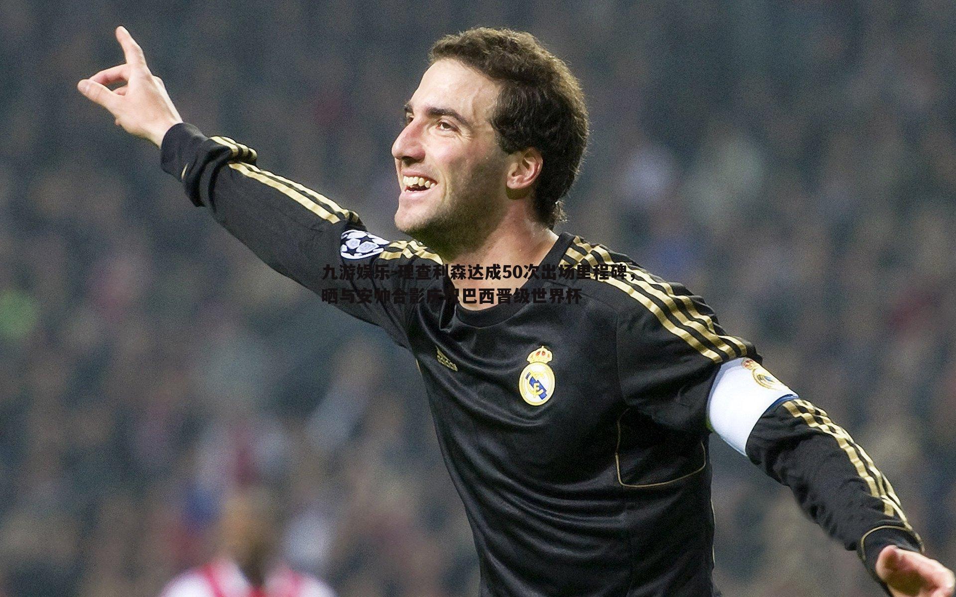 九游娱乐-理查利森达成50次出场里程碑，晒与安帅合影庆祝巴西晋级世界杯